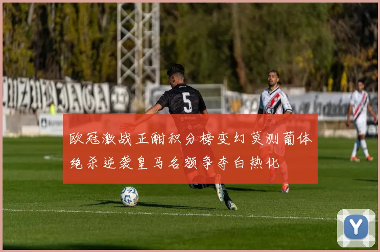 欧冠激战正酣积分榜变幻莫测葡体绝杀逆袭皇马名额争夺白热化