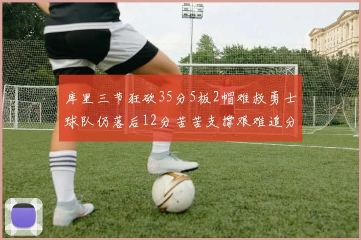 库里三节狂砍35分5板2帽难救勇士球队仍落后12分苦苦支撑艰难追分