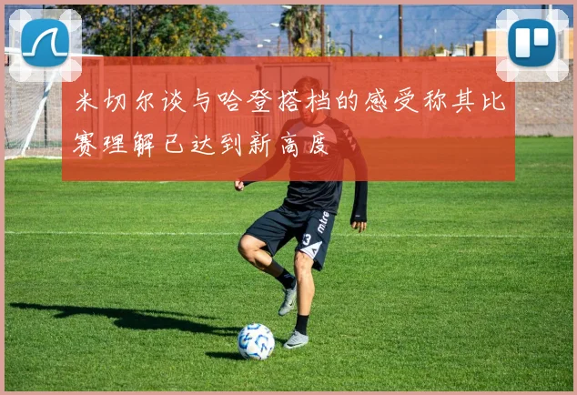 米切尔谈与哈登搭档的感受称其比赛理解已达到新高度