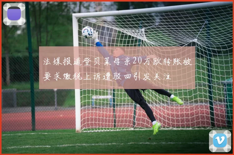 法媒报道登贝莱母亲20万欧转账被要求缴税上诉遭驳回引发关注