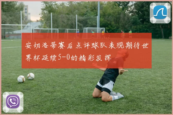安切洛蒂赛后点评球队表现期待世界杯延续5-0的精彩发挥
