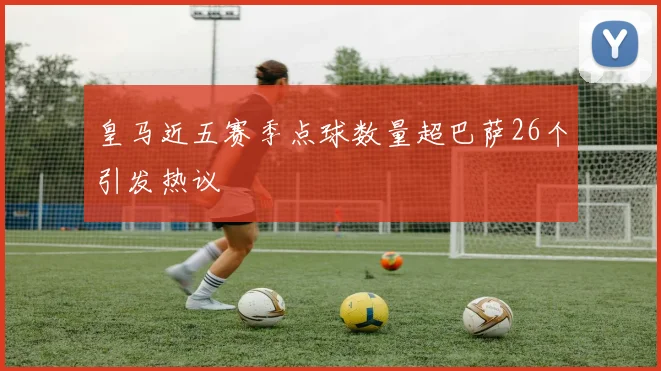 皇马近五赛季点球数量超巴萨26个引发热议