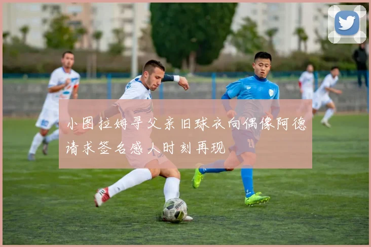 小图拉姆寻父亲旧球衣向偶像阿德请求签名感人时刻再现