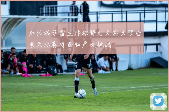 加拉塔萨雷主帅称赞尤文实力预告明天比赛将面临严峻挑战