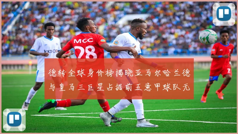 德转全球身价榜揭晓亚马尔哈兰德与皇马三巨星占据前五意甲球队无缘前二十