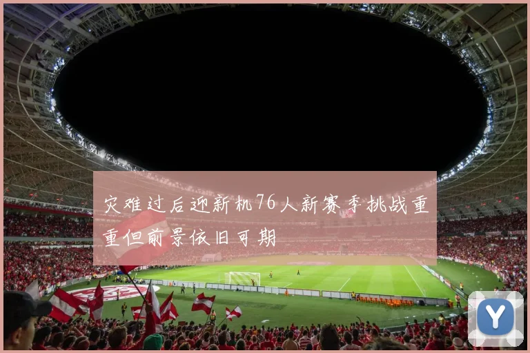 灾难过后迎新机76人新赛季挑战重重但前景依旧可期