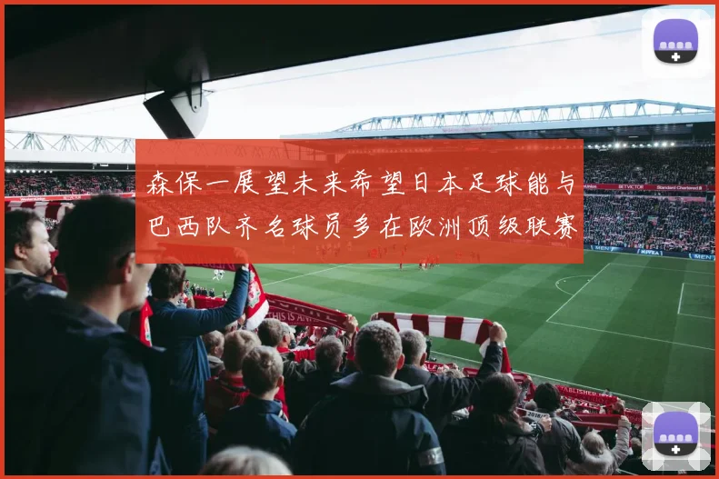 森保一展望未来希望日本足球能与巴西队齐名球员多在欧洲顶级联赛效力