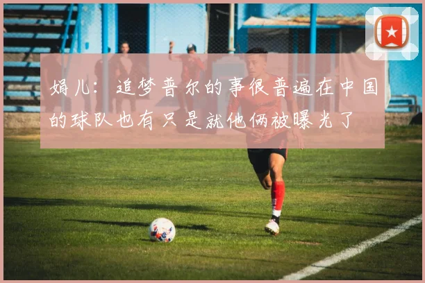 娟儿：追梦普尔的事很普遍在中国的球队也有只是就他俩被曝光了