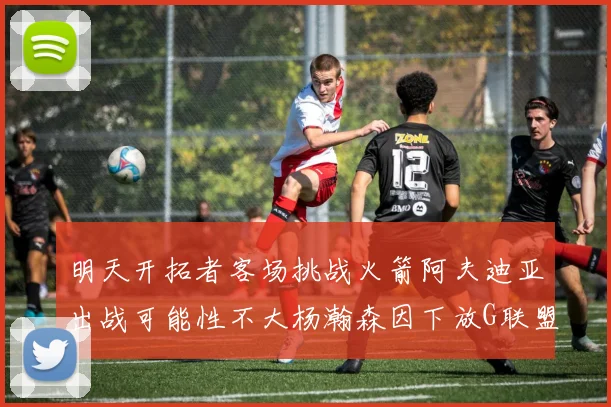明天开拓者客场挑战火箭阿夫迪亚出战可能性不大杨瀚森因下放G联盟缺席