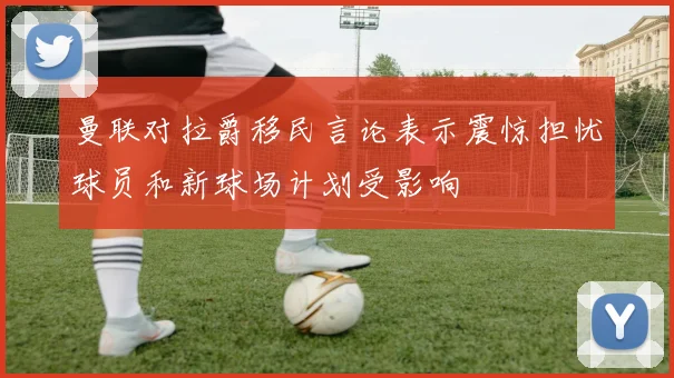 曼联对拉爵移民言论表示震惊担忧球员和新球场计划受影响