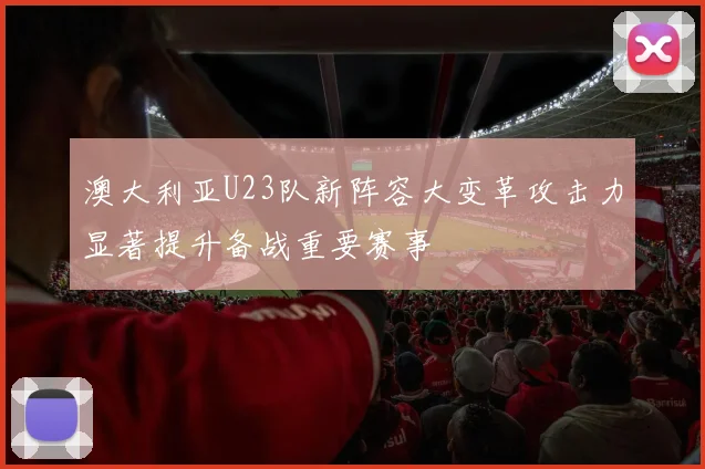 澳大利亚U23队新阵容大变革攻击力显著提升备战重要赛事
