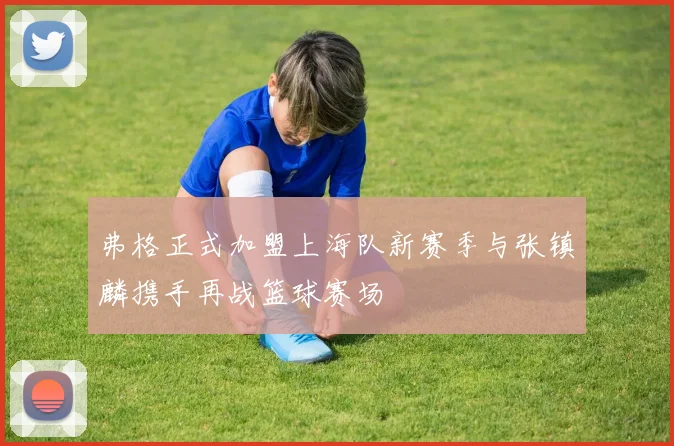 弗格正式加盟上海队新赛季与张镇麟携手再战篮球赛场