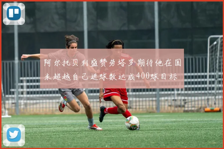 阿尔托贝利盛赞劳塔罗期待他在国米超越自己进球数达成400球目标