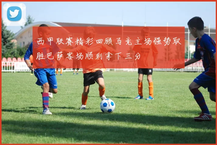 西甲联赛精彩回顾马竞主场强势取胜巴萨客场顺利拿下三分
