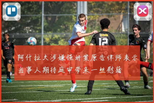 阿什拉夫涉嫌强奸案原告律师表示当事人期待庭审带来一丝慰藉
