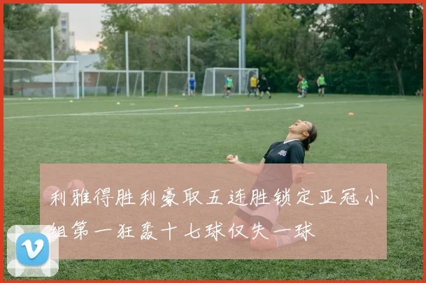 利雅得胜利豪取五连胜锁定亚冠小组第一狂轰十七球仅失一球