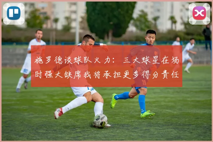 施罗德谈球队火力：三大球星在场时强大缺席我将承担更多得分责任
