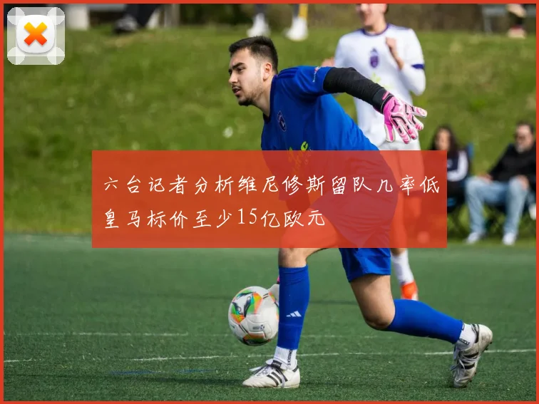 六台记者分析维尼修斯留队几率低皇马标价至少15亿欧元