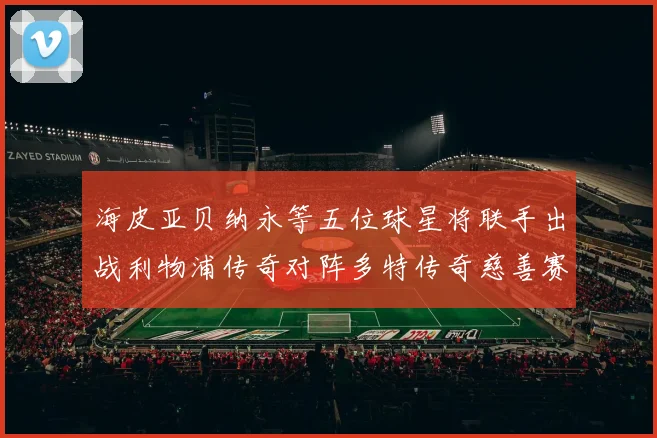 海皮亚贝纳永等五位球星将联手出战利物浦传奇对阵多特传奇慈善赛
