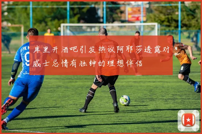 库里开酒吧引发热议阿耶莎透露对威士忌情有独钟的理想伴侣