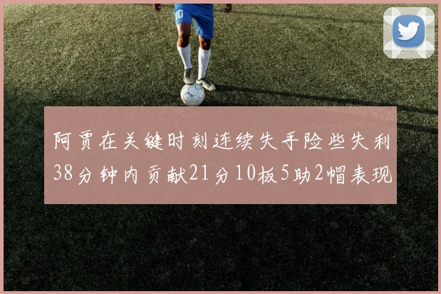 阿贾在关键时刻连续失手险些失利38分钟内贡献21分10板5助2帽表现出色