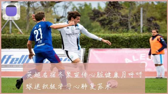 英超名宿齐聚宣传心脏健康月呼吁球迷积极学习心肺复苏术