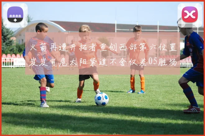 火箭再遭开拓者重创西部第六位置岌岌可危太阳紧追不舍仅差05胜场