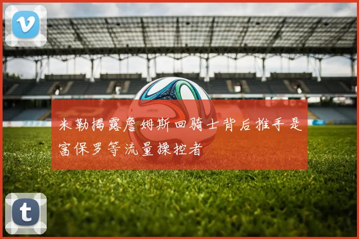 米勒揭露詹姆斯回骑士背后推手是富保罗等流量操控者