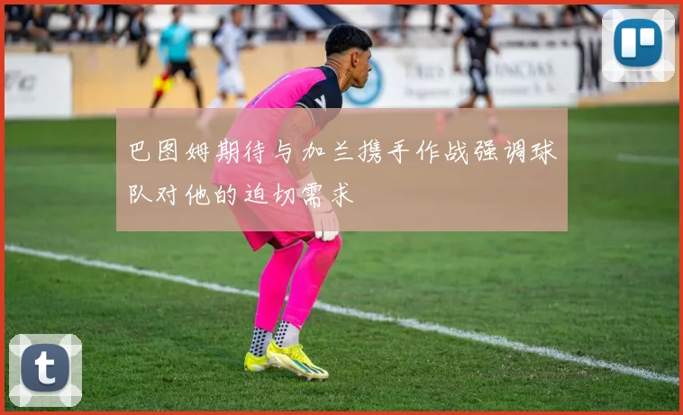 巴图姆期待与加兰携手作战强调球队对他的迫切需求