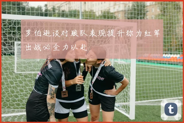罗伯逊谈对狼队表现提升称为红军出战必全力以赴