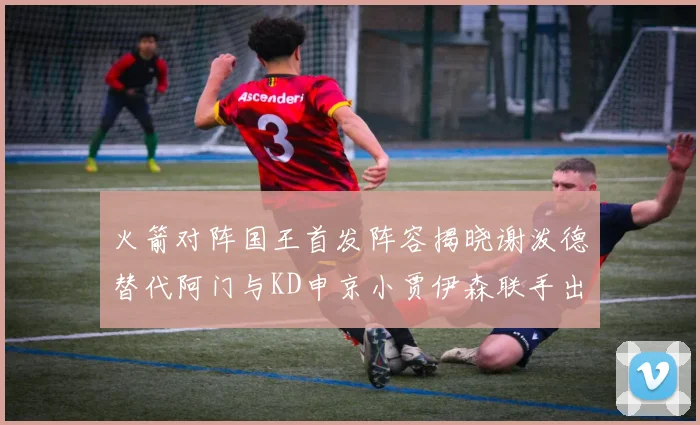 火箭对阵国王首发阵容揭晓谢泼德替代阿门与KD申京小贾伊森联手出战