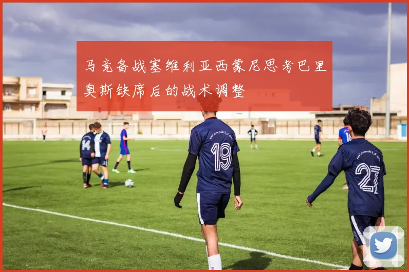 马竞备战塞维利亚西蒙尼思考巴里奥斯缺席后的战术调整