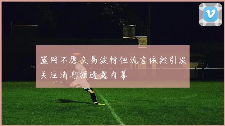 篮网不愿交易波特但流言依然引发关注消息源透露内幕