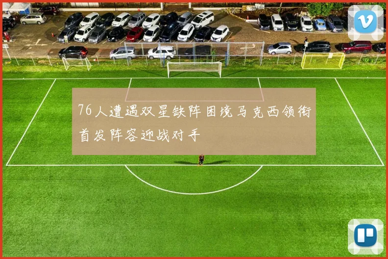 76人遭遇双星缺阵困境马克西领衔首发阵容迎战对手