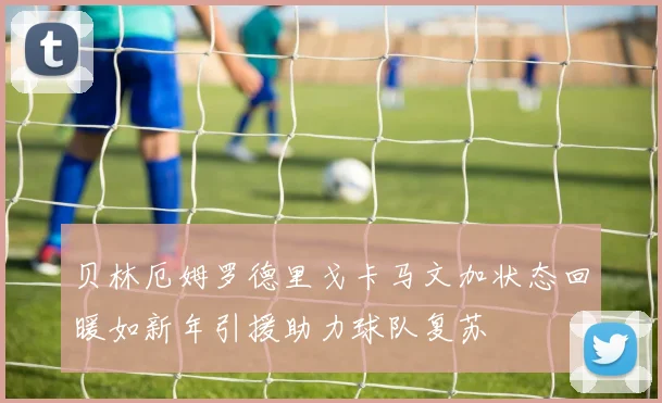 贝林厄姆罗德里戈卡马文加状态回暖如新年引援助力球队复苏