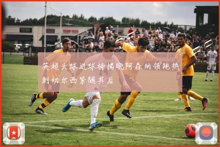 英超头球进球榜揭晓阿森纳领跑热刺切尔西紧随其后