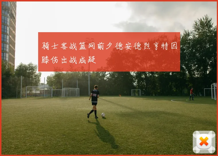 骑士客战篮网前夕德安德烈亨特因膝伤出战成疑