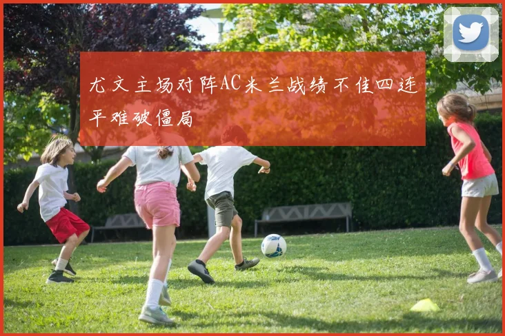 尤文主场对阵AC米兰战绩不佳四连平难破僵局