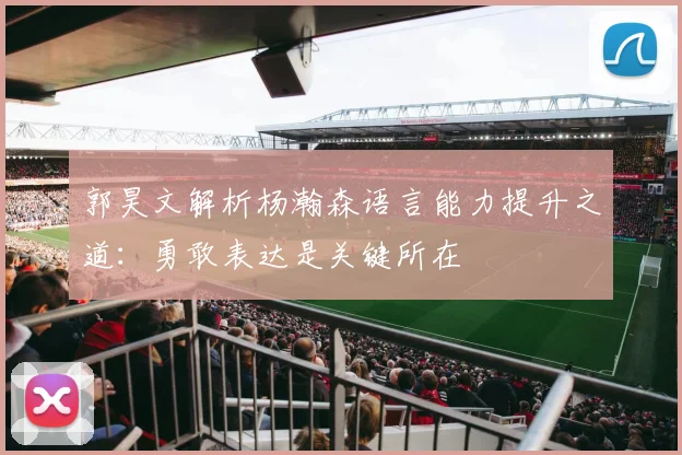 郭昊文解析杨瀚森语言能力提升之道：勇敢表达是关键所在
