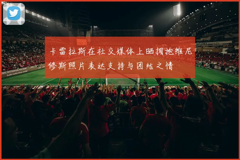 卡雷拉斯在社交媒体上晒拥抱维尼修斯照片表达支持与团结之情