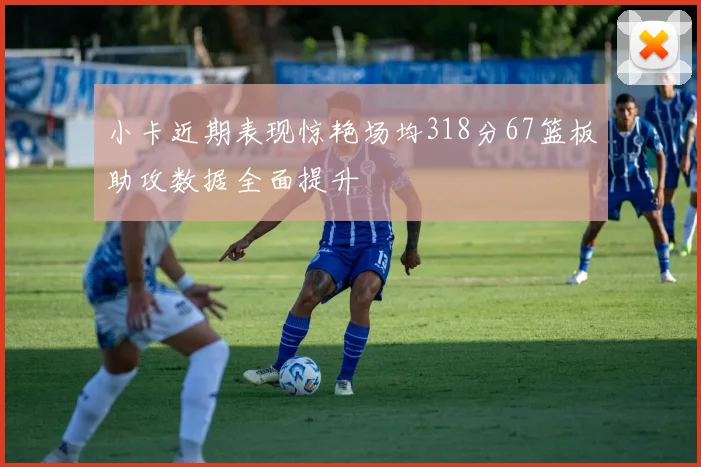 小卡近期表现惊艳场均318分67篮板助攻数据全面提升