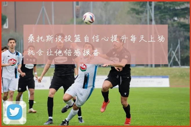 桑托斯谈投篮自信心提升每天上场机会让他倍感振奋