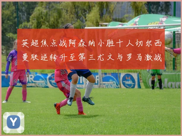 英超焦点战阿森纳小胜十人切尔西曼联逆转升至第三尤文与罗马激战平局
