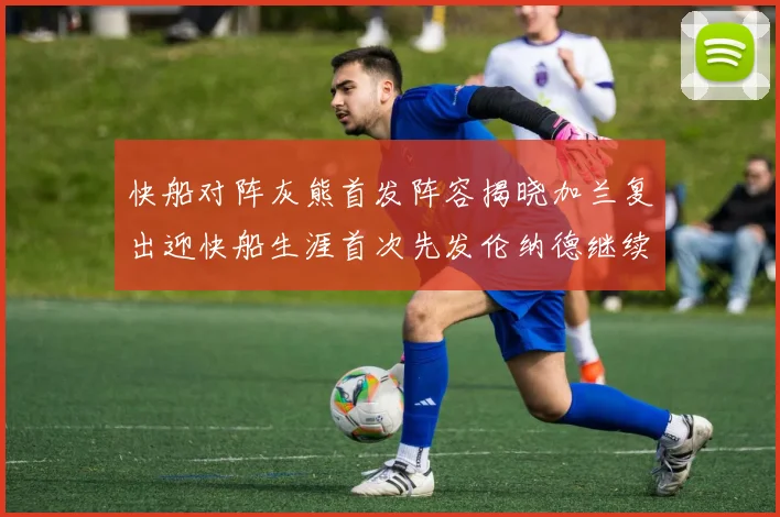 快船对阵灰熊首发阵容揭晓加兰复出迎快船生涯首次先发伦纳德继续出战